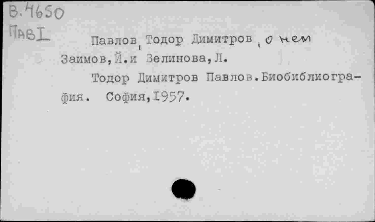 ﻿В.%50

Павлов
Займов, Й. и
Тодор Димитров . Зелинова, Л.
Тодор Димитров Павлов.Биобиблиогра фия. София,1957»